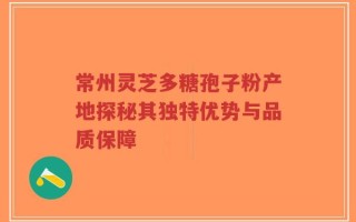 常州灵芝多糖孢子粉产地探秘其独特优势与品质保障