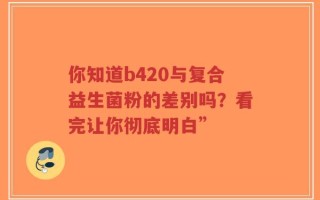 你知道b420与复合益生菌粉的差别吗？看完让你彻底明白”