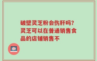 破壁灵芝粉会伤肝吗？灵芝可以在普通销售食品的店铺销售不