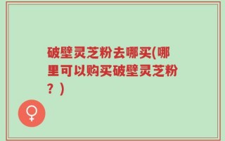 破壁灵芝粉去哪买(哪里可以购买破壁灵芝粉？)