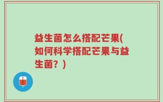 益生菌怎么搭配芒果(如何科学搭配芒果与益生菌？)
