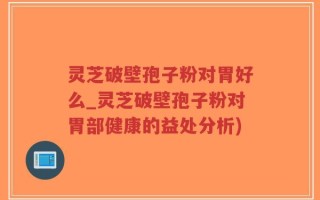 灵芝破壁孢子粉对胃好么_灵芝破壁孢子粉对胃部健康的益处分析)