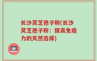 长沙灵芝孢子粉(长沙灵芝孢子粉：提高免疫力的天然选择)