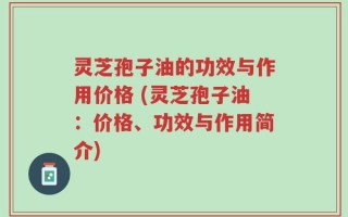 灵芝孢子油的功效与作用价格 (灵芝孢子油：价格、功效与作用简介)