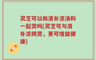 灵芝可以和清补凉汤料一起煲吗(灵芝可与清补凉同煲，更可增益健康)