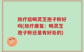 放疗后喝灵芝孢子粉好吗(放疗康复：喝灵芝孢子粉还是有好处的)