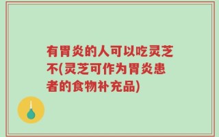 有胃炎的人可以吃灵芝不(灵芝可作为胃炎患者的食物补充品)