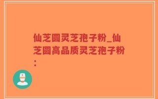 仙芝圆灵芝孢子粉_仙芝圆高品质灵芝孢子粉：