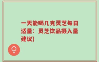 一天能喝几克灵芝每日适量：灵芝饮品摄入量建议)