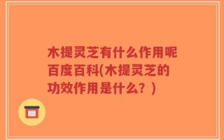 木提灵芝有什么作用呢百度百科(木提灵芝的功效作用是什么？)