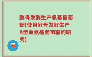 酵母发酵生产氨基葡萄糖(使用酵母发酵生产A型血氨基葡萄糖的研究)