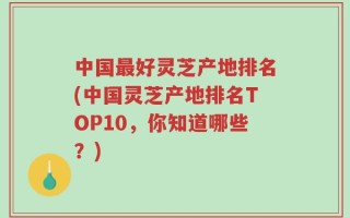 中国最好灵芝产地排名(中国灵芝产地排名TOP10，你知道哪些？)