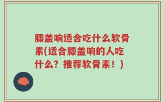 膝盖响适合吃什么软骨素(适合膝盖响的人吃什么？推荐软骨素！)
