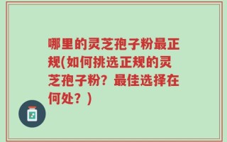 哪里的灵芝孢子粉最正规(如何挑选正规的灵芝孢子粉？最佳选择在何处？)
