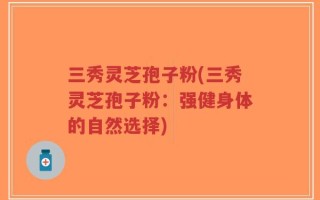 三秀灵芝孢子粉(三秀灵芝孢子粉：强健身体的自然选择)
