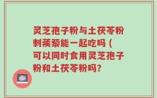 灵芝孢子粉与土茯苓粉刺蒺藜能一起吃吗 (可以同时食用灵芝孢子粉和土茯苓粉吗？