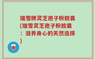 瑞雪牌灵芝孢子粉胶囊(瑞雪灵芝孢子粉胶囊：滋养身心的天然选择)