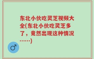 东北小伙吃灵芝视频大全(东北小伙吃灵芝多了，竟然出现这种情况……)