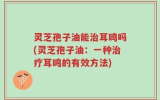 灵芝孢子油能治耳鸣吗(灵芝孢子油：一种治疗耳鸣的有效方法)
