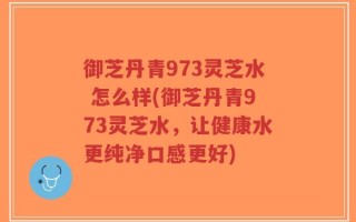 御芝丹青973灵芝水 怎么样(御芝丹青973灵芝水，让健康水更纯净口感更好)