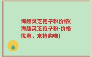 海趣灵芝孢子粉价格(海趣灵芝孢子粉-价格优惠，来抢购啦)