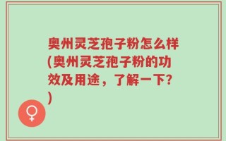 奥州灵芝孢子粉怎么样(奥州灵芝孢子粉的功效及用途，了解一下？)