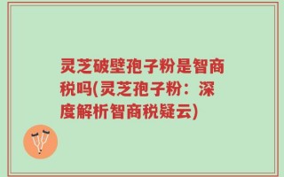 灵芝破壁孢子粉是智商税吗(灵芝孢子粉：深度解析智商税疑云)