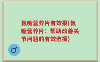 氨糖营养片有效果(氨糖营养片：帮助改善关节问题的有效选择)