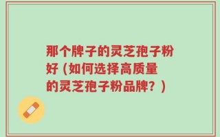 那个牌子的灵芝孢子粉好 (如何选择高质量的灵芝孢子粉品牌？)