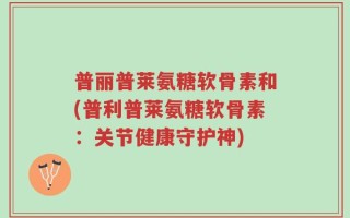 普丽普莱氨糖软骨素和(普利普莱氨糖软骨素：关节健康守护神)