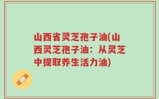 山西省灵芝孢子油(山西灵芝孢子油：从灵芝中提取养生活力油)