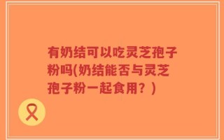 有奶结可以吃灵芝孢子粉吗(奶结能否与灵芝孢子粉一起食用？)