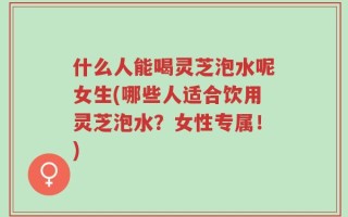 什么人能喝灵芝泡水呢女生(哪些人适合饮用灵芝泡水？女性专属！)