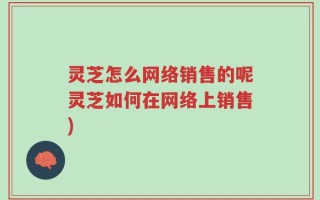 灵芝怎么网络销售的呢灵芝如何在网络上销售)