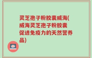 灵芝孢子粉胶囊威海(威海灵芝孢子粉胶囊 促进免疫力的天然营养品)