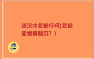 腿沉吃氨糖行吗(氨糖能缓解腿沉？)