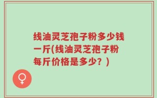 线油灵芝孢子粉多少钱一斤(线油灵芝孢子粉每斤价格是多少？)