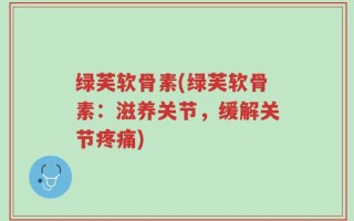 绿芙软骨素(绿芙软骨素：滋养关节，缓解关节疼痛)