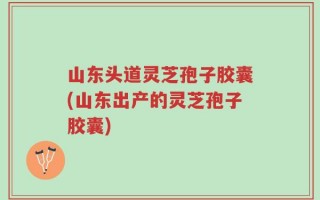 山东头道灵芝孢子胶囊(山东出产的灵芝孢子胶囊)