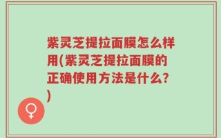 紫灵芝提拉面膜怎么样用(紫灵芝提拉面膜的正确使用方法是什么？)