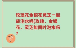 玫瑰花金银花灵芝一起能泡水吗(玫瑰、金银花、灵芝能同时泡水吗？