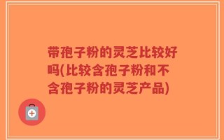 带孢子粉的灵芝比较好吗(比较含孢子粉和不含孢子粉的灵芝产品)