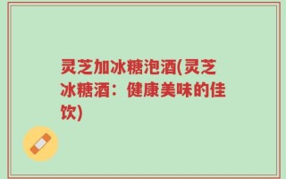 灵芝加冰糖泡酒(灵芝冰糖酒：健康美味的佳饮)