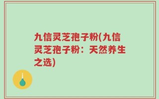 九信灵芝孢子粉(九信灵芝孢子粉：天然养生之选)
