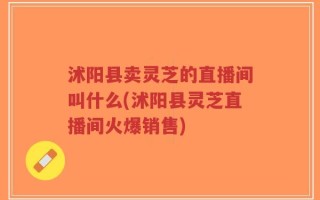 沭阳县卖灵芝的直播间叫什么(沭阳县灵芝直播间火爆销售)