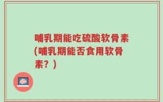 哺乳期能吃硫酸软骨素(哺乳期能否食用软骨素？)