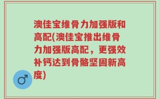 澳佳宝维骨力加强版和高配(澳佳宝推出维骨力加强版高配，更强效补钙达到骨骼坚固新高度)