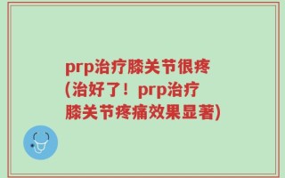 prp治疗膝关节很疼(治好了！prp治疗膝关节疼痛效果显著)