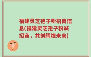 福建灵芝孢子粉招商信息(福建灵芝孢子粉诚招商，共创辉煌未来)