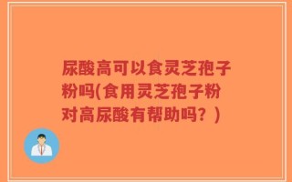 尿酸高可以食灵芝孢子粉吗(食用灵芝孢子粉对高尿酸有帮助吗？)